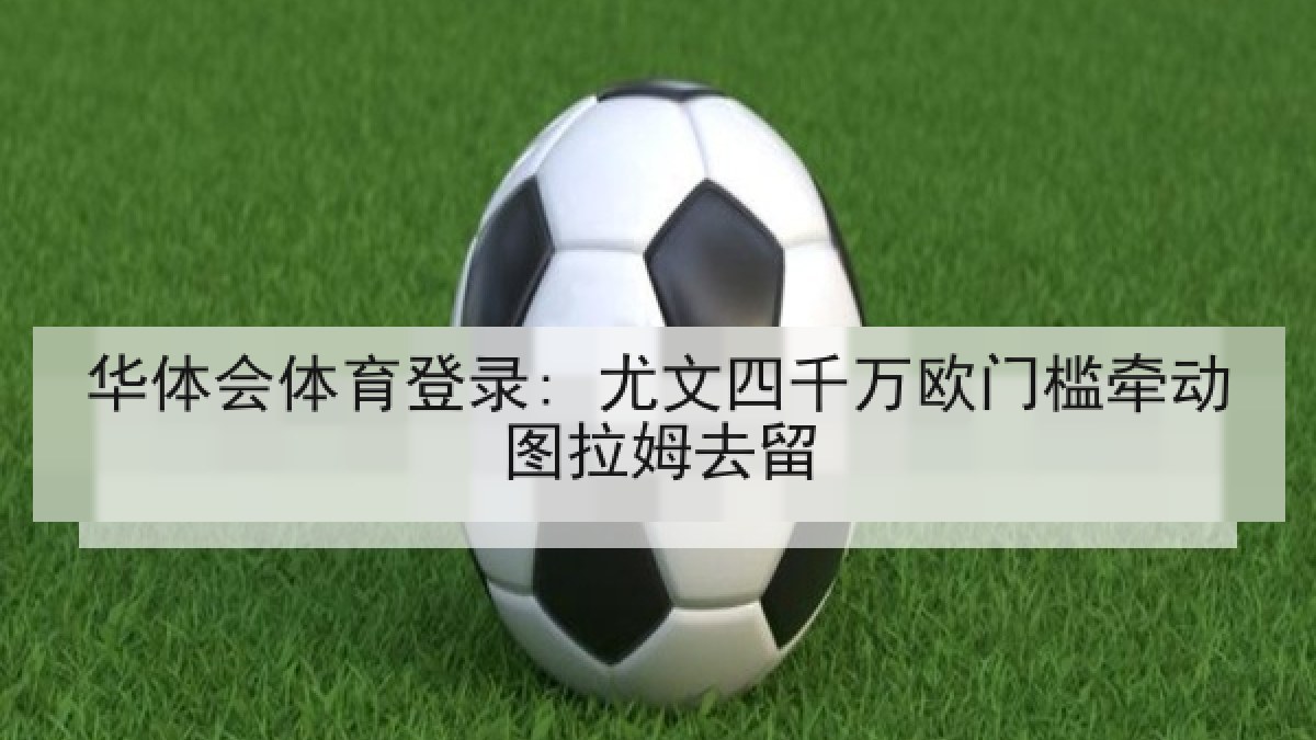 华体会体育登录: 尤文四千万欧门槛牵动图拉姆去留