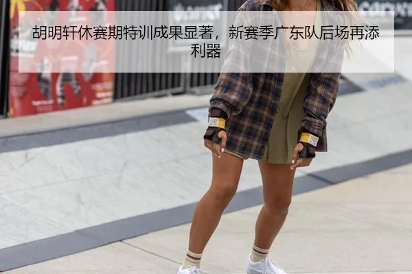 胡明轩休赛期特训成果显著，新赛季广东队后场再添利器