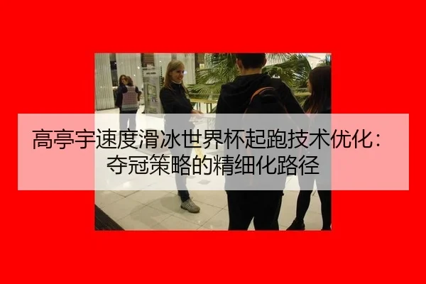 高亭宇速度滑冰世界杯起跑技术优化：夺冠策略的精细化路径